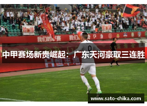 中甲赛场新贵崛起：广东天河豪取三连胜